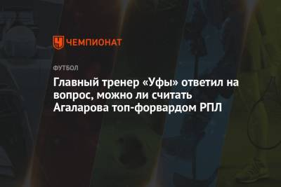 Главный тренер «Уфы» ответил на вопрос, можно ли считать Агаларова топ-форвардом РПЛ
