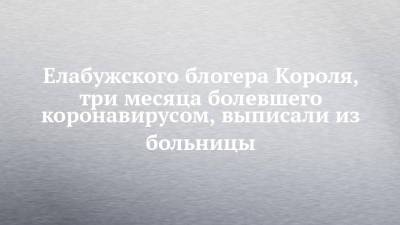 Елабужского блогера Короля, три месяца болевшего коронавирусом, выписали из больницы