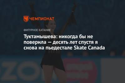 Туктамышева: никогда бы не поверила — десять лет спустя я снова на пьедестале Skate Canada