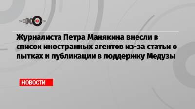 Журналиста Петра Манякина внесли в список иностранных агентов из-за статьи о пытках и публикации в поддержку Медузы