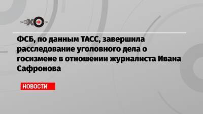 ФСБ, по данным ТАСС, завершила расследование уголовного дела о госизмене в отношении журналиста Ивана Сафронова