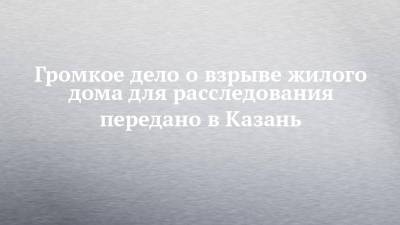 Громкое дело о взрыве жилого дома для расследования передано в Казань