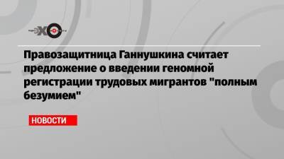 Правозащитница Ганнушкина считает предложение о введении геномной регистрации трудовых мигрантов «полным безумием»