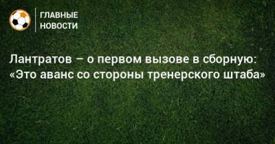 Лантратов – о первом вызове в сборную: «Это аванс со стороны тренерского штаба»