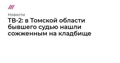 Юрий Васильев - ТВ-2: в Томской области бывшего судью нашли сожженным на кладбище - tvrain.ru - Томская обл.