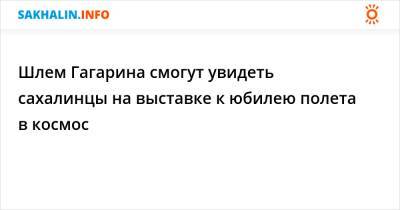 Шлем Гагарина смогут увидеть сахалинцы на выставке к юбилею полета в космос