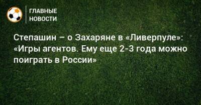 Степашин – о Захаряне в «Ливерпуле»: «Игры агентов. Ему еще 2-3 года можно поиграть в России»
