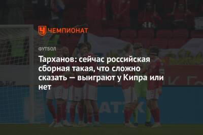 Тарханов: сейчас российская сборная такая, что сложно сказать — выиграют у Кипра или нет
