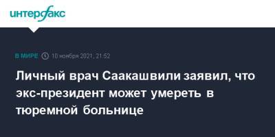 Личный врач Саакашвили заявил, что экс-президент может умереть в тюремной больнице