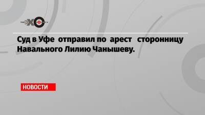 Суд в Уфе отправил по арест сторонницу Навального Лилию Чанышеву.