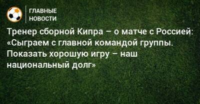 Тренер сборной Кипра – о матче с Россией: «Сыграем с главной командой группы. Показать хорошую игру – наш национальный долг»