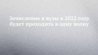 Зачисление в вузы в 2022 году будет проходить в одну волну