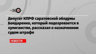 Депутат КПРФ саратовской облдумы Бондаренко, который подозревается в хулиганстве, рассказал о назначенном судом штрафе