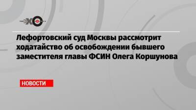 Лефортовский суд Москвы рассмотрит ходатайство об освобождении бывшего заместителя главы ФСИН Олега Коршунова