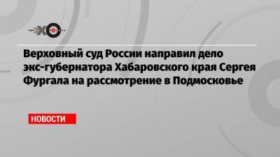 Верховный суд России направил дело экс-губернатора Хабаровского края Сергея Фургала на рассмотрение в Подмосковье