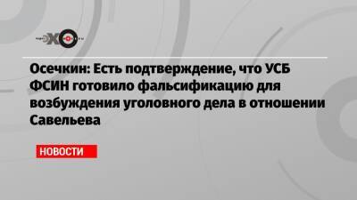 Осечкин: Есть подтверждение, что УСБ ФСИН готовило фальсификацию для возбуждения уголовного дела в отношении Савельева