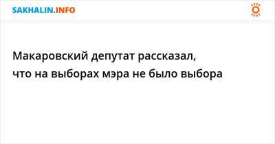 Макаровский депутат рассказал, что на выборах мэра не было выбора - sakhalin.info - район Макаровский
