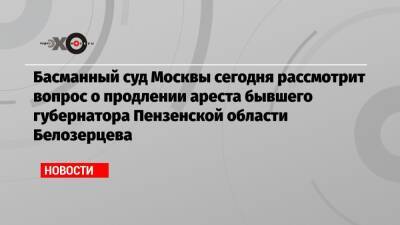 Басманный суд Москвы сегодня рассмотрит вопрос о продлении ареста бывшего губернатора Пензенской области Белозерцева