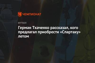 Герман Ткаченко рассказал, кого предлагал приобрести «Спартаку» летом
