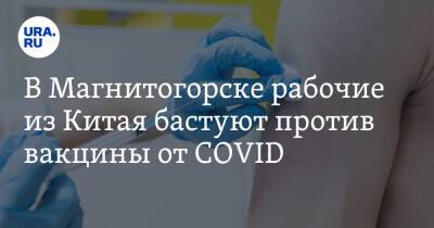 В Магнитогорске рабочие из Китая бастуют против вакцины от COVID