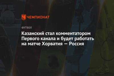 Казанский стал комментатором Первого канала и будет работать на матче Хорватия — Россия