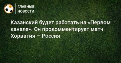Казанский будет работать на «Первом канале». Он прокомментирует матч Хорватия – Россия