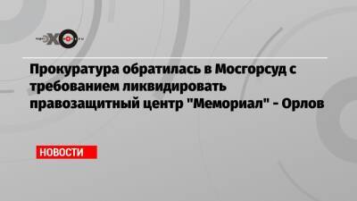 Прокуратура обратилась в Мосгорсуд с требованием ликвидировать правозащитный центр «Мемориал» — Орлов