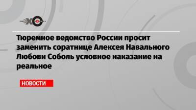 Тюремное ведомство России просит заменить соратнице Алексея Навального Любови Соболь условное наказание на реальное