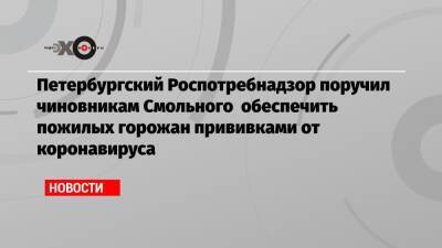 Петербургский Роспотребнадзор поручил чиновникам Смольного обеспечить пожилых горожан прививками от коронавируса