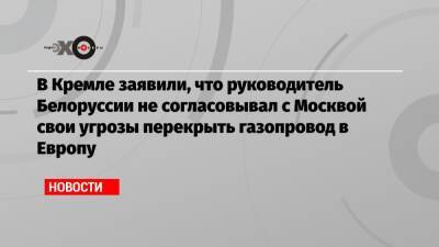 В Кремле заявили, что руководитель Белоруссии не согласовывал с Москвой свои угрозы перекрыть газопровод в Европу