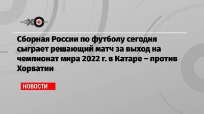 Сборная России по футболу сегодня сыграет решающий матч за выход на чемпионат мира 2022 г. в Катаре – против Хорватии