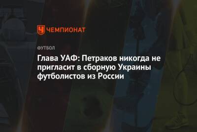 Глава УАФ: Петраков никогда не пригласит в сборную Украины футболистов из России