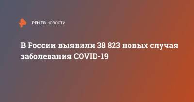 В России выявили 38 823 новых случая заболевания COVID-19