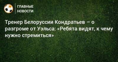 Тренер Белоруссии Кондратьев – о разгроме от Уэльса: «Ребята видят, к чему нужно стремиться»