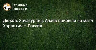 Дюков, Хачатурянц, Алаев прибыли на матч Хорватия – Россия