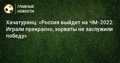 Хачатурянц: «Россия выйдет на ЧМ-2022. Играли прекрасно, хорваты не заслужили победу»