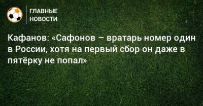 Кафанов: «Сафонов – вратарь номер один в России, хотя на первый сбор он даже в пятeрку не попал»