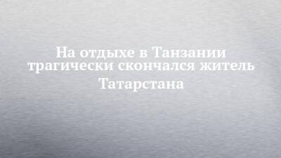На отдыхе в Танзании трагически скончался житель Татарстана