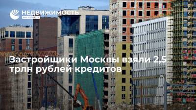 Застройщики Москвы взяли 2,5 трлн рублей кредитов