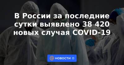 В России за последние сутки выявлено 38 420 новых случая COVID-19