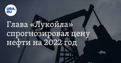 Глава «Лукойла» спрогнозировал цену нефти на 2022 год