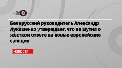 Белорусский руководитель Александр Лукашенко утверждает, что не шутил о жёстком ответе на новые европейские санкции