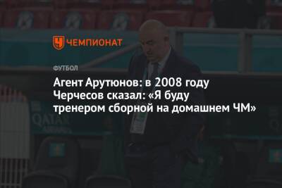 Агент Арутюнов: в 2008 году Черчесов сказал: «Я буду тренером сборной на домашнем ЧМ»