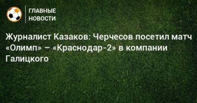Журналист Казаков: Черчесов посетил матч «Олимп» – «Краснодар-2» в компании Галицкого