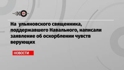 На ульяновского священника, поддержавшего Навального, написали заявление об оскорблении чувств верующих