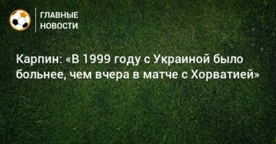 Карпин: «В 1999 году с Украиной было больнее, чем вчера в матче с Хорватией»