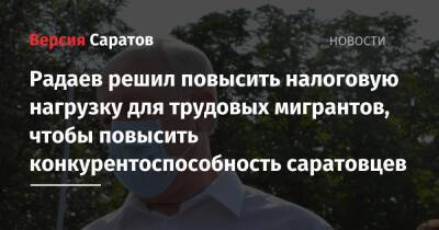 Радаев решил повысить налоговую нагрузку для трудовых мигрантов ради увеличения конкурентоспособности саратовцев