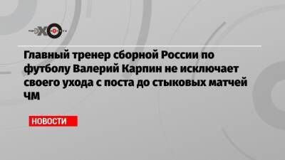 Главный тренер сборной России по футболу Валерий Карпин не исключает своего ухода с поста до стыковых матчей ЧМ