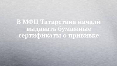 В МФЦ Татарстана начали выдавать бумажные сертификаты о прививке