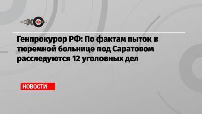 Генпрокурор РФ: По фактам пыток в тюремной больнице под Саратовом расследуются 12 уголовных дел